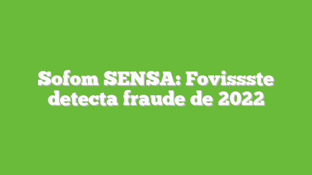 Sofom SENSA:  Fovissste detecta fraude de 2022